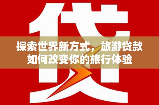 湟源探索世界新方式，旅游贷款如何改变你的旅行体验