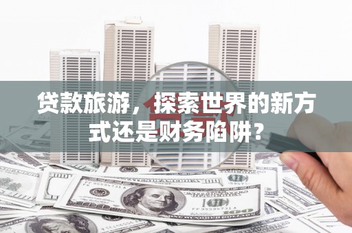 湟源贷款旅游，探索世界的新方式还是财务陷阱？